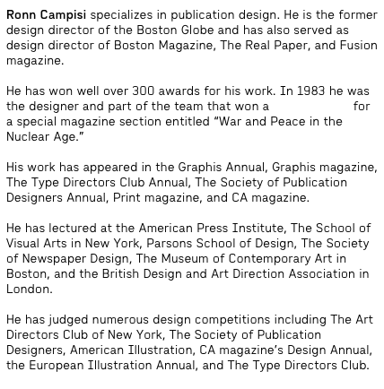 Ronn Campisi specializes in publication design. He is the former design director of the Boston Globe and has also served as design director of Boston Magazine, The Real Paper, and Fusion magazine.
He has won well over 300 awards for his work. In 1983 he was the designer and part of the team that won a Pulitzer Prize for a special magazine section entitled “War and Peace in the Nuclear Age.”
His work has appeared in the Graphis Annual, Graphis magazine, The Type Directors Club Annual, The Society of Publication Designers Annual, Print magazine, and CA magazine.
He has lectured at the American Press Institute, The School of Visual Arts in New York, Parsons School of Design, The Society of Newspaper Design, The Museum of Contemporary Art in Boston, and the British Design and Art Direction Association in London.
He has judged numerous design competitions including The Art Directors Club of New York, The Society of Publication Designers, American Illustration, CA magazine’s Design Annual, the European Illustration Annual, and The Type Directors Club.